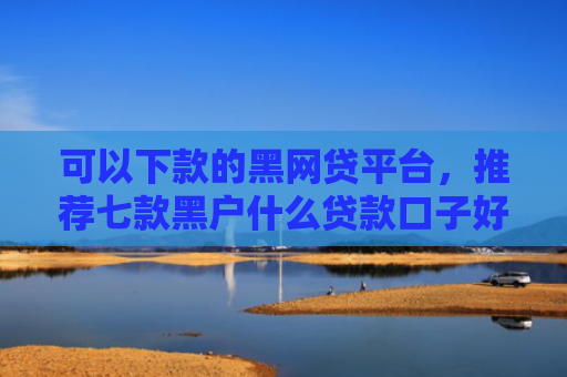 可以下款的黑网贷平台，推荐七款黑户什么贷款口子好下款