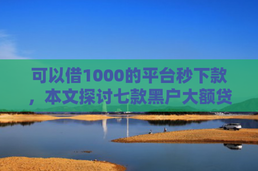 可以借1000的平台秒下款，本文探讨七款黑户大额贷款背帐下款