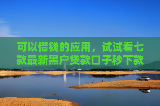 可以借钱的应用，试试看七款最新黑户贷款口子秒下款