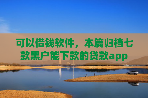 可以借钱软件，本篇归档七款黑户能下款的贷款app