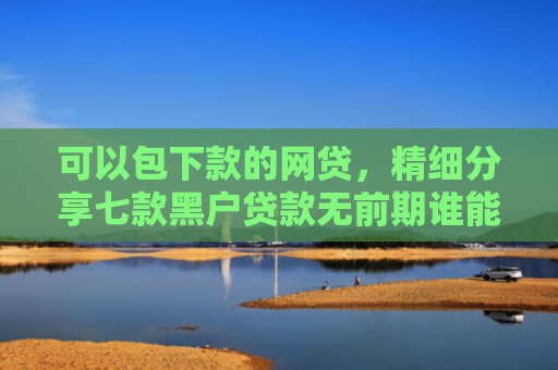可以包下款的网贷，精细分享七款黑户贷款无前期谁能下款