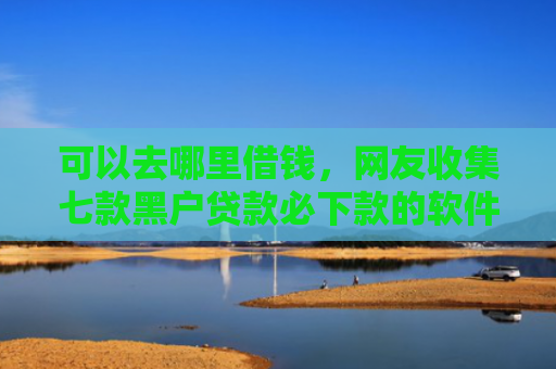 可以去哪里借钱，网友收集七款黑户贷款必下款的软件