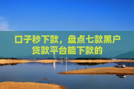 口子秒下款，盘点七款黑户贷款平台能下款的