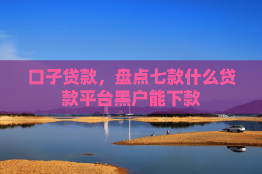 口子贷款，盘点七款什么贷款平台黑户能下款