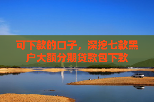 可下款的口子，深挖七款黑户大额分期贷款包下款
