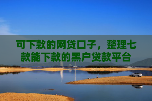 可下款的网贷口子，整理七款能下款的黑户贷款平台