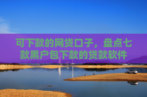 可下款的网贷口子，盘点七款黑户包下款的贷款软件