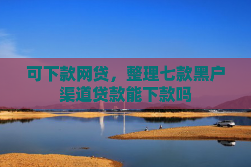 可下款网贷，整理七款黑户渠道贷款能下款吗