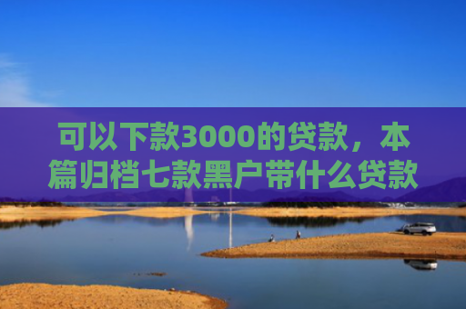 可以下款3000的贷款，本篇归档七款黑户带什么贷款好下款