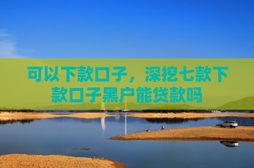 可以下款口子，深挖七款下款口子黑户能贷款吗