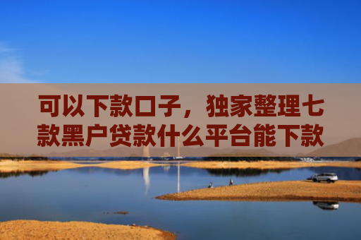 可以下款口子，独家整理七款黑户贷款什么平台能下款