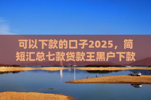 可以下款的口子2025，简短汇总七款贷款王黑户下款吗