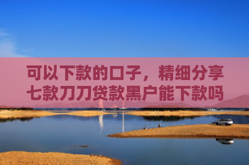 可以下款的口子，精细分享七款刀刀贷款黑户能下款吗