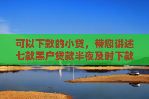 可以下款的小贷，带您讲述七款黑户贷款半夜及时下款