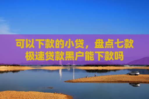 可以下款的小贷，盘点七款极速贷款黑户能下款吗
