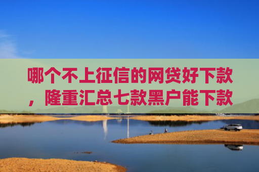 哪个不上征信的网贷好下款，隆重汇总七款黑户能下款的小贷app