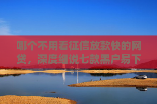哪个不用看征信放款快的网贷，深度细说七款黑户易下款的网贷app