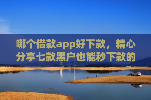 哪个借款app好下款，精心分享七款黑户也能秒下款的app