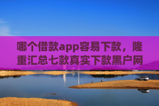 哪个借款app容易下款，隆重汇总七款真实下款黑户网黑贷款app