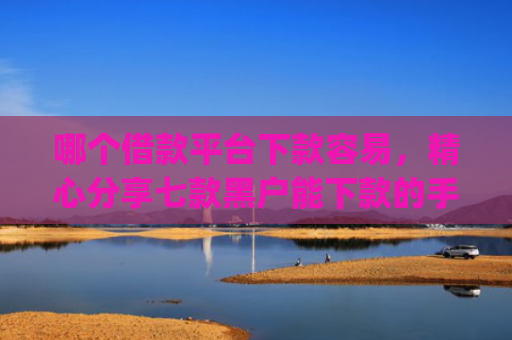 哪个借款平台下款容易，精心分享七款黑户能下款的手机app有哪些