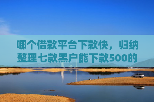 哪个借款平台下款快，归纳整理七款黑户能下款500的app网贷