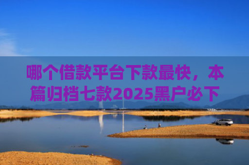哪个借款平台下款最快，本篇归档七款2025黑户必下款的网贷app
