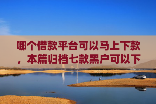 哪个借款平台可以马上下款，本篇归档七款黑户可以下款的高额度app