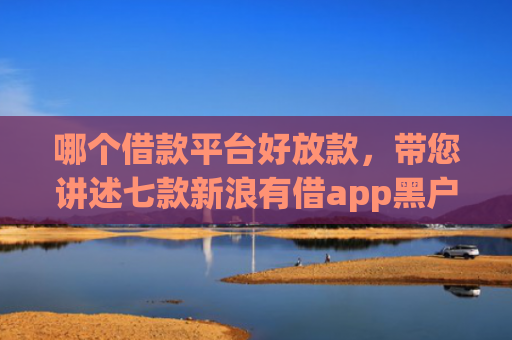 哪个借款平台好放款，带您讲述七款新浪有借app黑户能下款吗