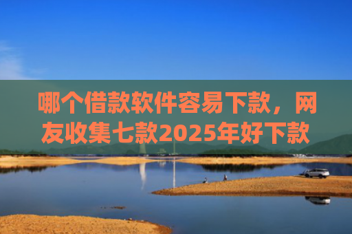 哪个借款软件容易下款，网友收集七款2025年好下款的app无视黑户