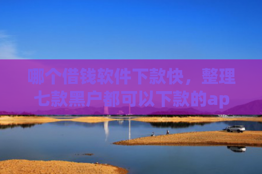 哪个借钱软件下款快，整理七款黑户都可以下款的app