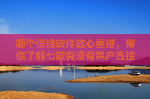 哪个借钱软件放心靠谱，带你了解七款有没有黑户直接下款的APP