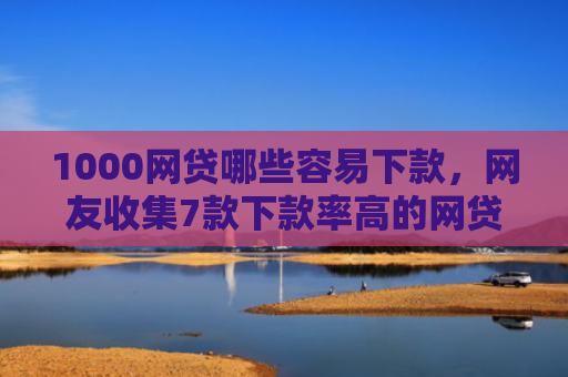 1000网贷哪些容易下款，网友收集7款下款率高的网贷口子