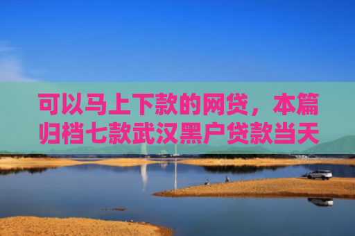可以马上下款的网贷，本篇归档七款武汉黑户贷款当天下款