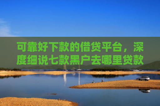 可靠好下款的借贷平台，深度细说七款黑户去哪里贷款能下款