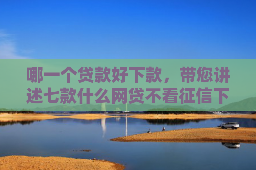 哪一个贷款好下款，带您讲述七款什么网贷不看征信下款快