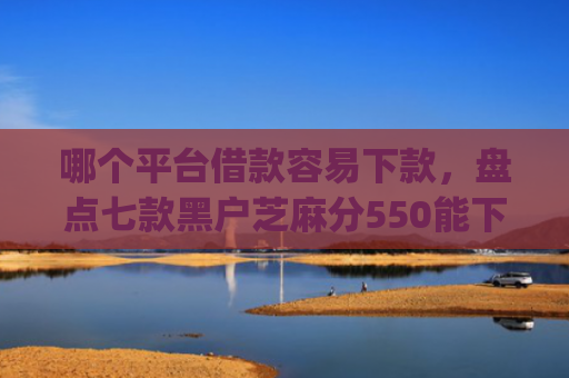 哪个平台借款容易下款，盘点七款黑户芝麻分550能下款的app