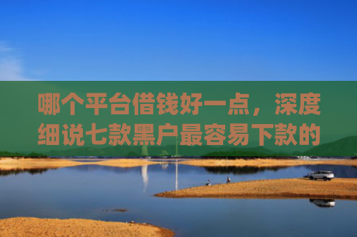 哪个平台借钱好一点，深度细说七款黑户最容易下款的网贷app