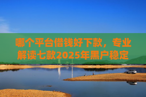 哪个平台借钱好下款，专业解读七款2025年黑户稳定下款的app