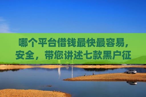 哪个平台借钱最快最容易,安全，带您讲述七款黑户征信不好能够秒下款的app