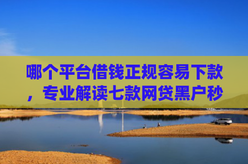 哪个平台借钱正规容易下款，专业解读七款网贷黑户秒下款的app2025