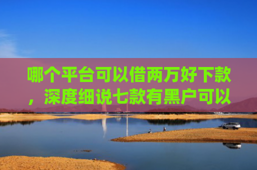 哪个平台可以借两万好下款，深度细说七款有黑户可以直接下款的app吗