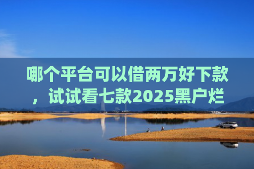 哪个平台可以借两万好下款，试试看七款2025黑户烂户必过秒下款app