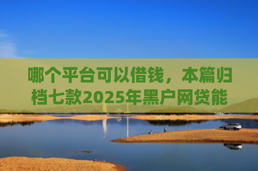 哪个平台可以借钱，本篇归档七款2025年黑户网贷能下款的app