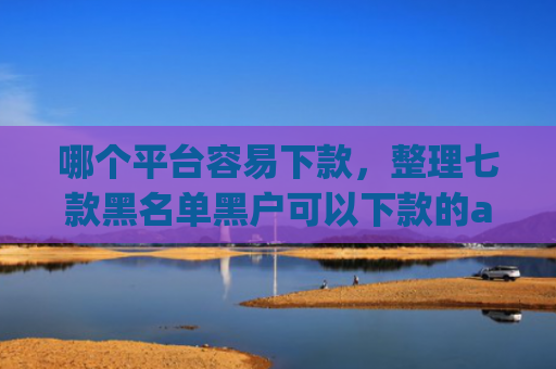 哪个平台容易下款，整理七款黑名单黑户可以下款的app