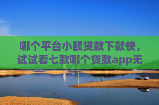 哪个平台小额贷款下款快，试试看七款哪个贷款app无视黑户下款很快