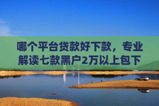 哪个平台贷款好下款，专业解读七款黑户2万以上包下款的app