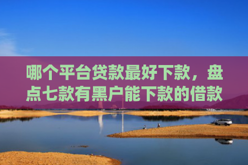 哪个平台贷款最好下款，盘点七款有黑户能下款的借款app吗