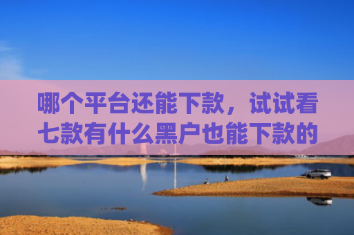 哪个平台还能下款，试试看七款有什么黑户也能下款的app