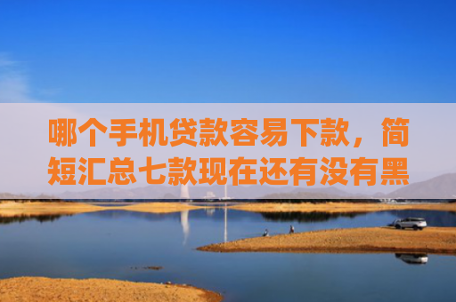 哪个手机贷款容易下款，简短汇总七款现在还有没有黑户可以下款的app