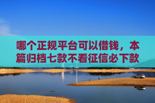 哪个正规平台可以借钱，本篇归档七款不看征信必下款网贷